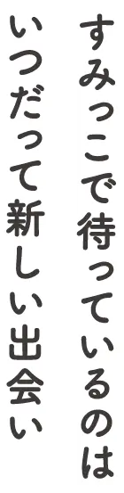 すみっこで待っているのはいつだって新しい出会い